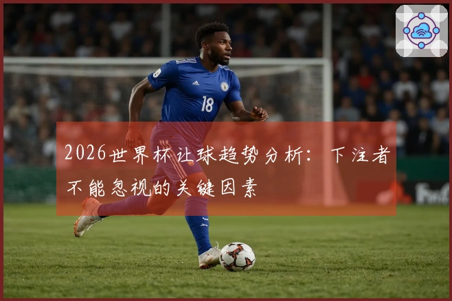 2026世界杯让球趋势分析：下注者不能忽视的关键因素