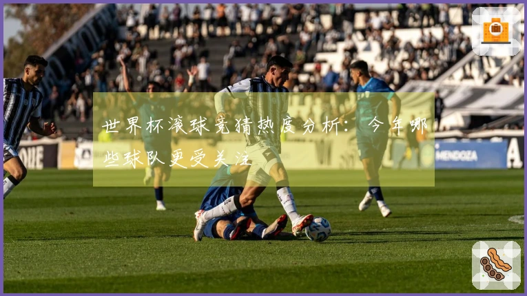 世界杯滚球竞猜热度分析：今年哪些球队更受关注